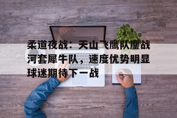开云-柔道夜战:天山飞鹰队鏖战河套犀牛队,速度优势明显球迷期待下一战